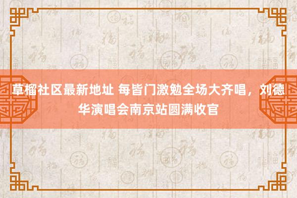 草榴社区最新地址 每皆门激勉全场大齐唱，刘德华演唱会南京站圆满收官