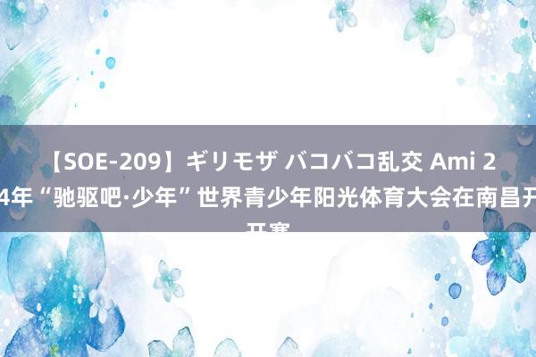 【SOE-209】ギリモザ バコバコ乱交 Ami 2024年“驰驱吧·少年”世界青少年阳光体育大会在南昌开赛