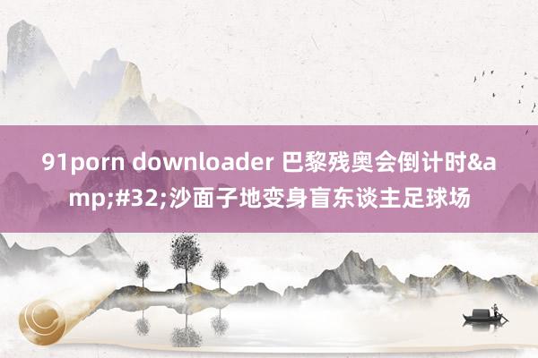 91porn downloader 巴黎残奥会倒计时&#32;沙面子地变身盲东谈主足球场