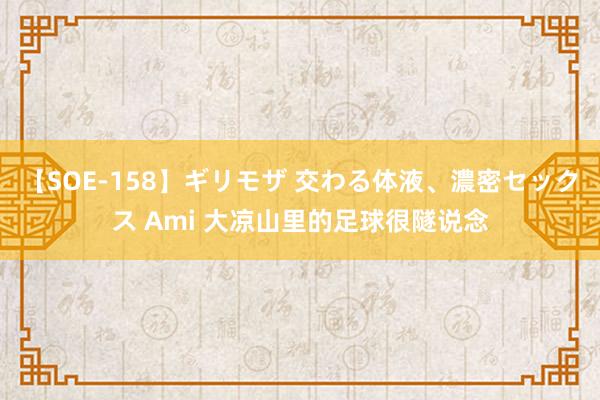 【SOE-158】ギリモザ 交わる体液、濃密セックス Ami 大凉山里的足球很隧说念