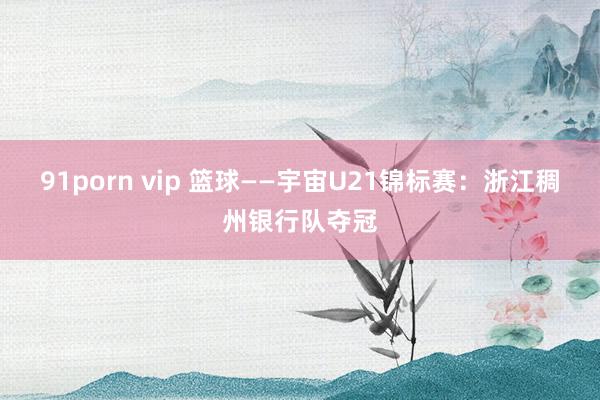 91porn vip 篮球——宇宙U21锦标赛：浙江稠州银行队夺冠