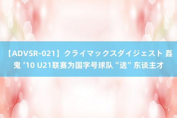 【ADVSR-021】クライマックスダイジェスト 姦鬼 ’10 U21联赛为国字号球队“送”东谈主才