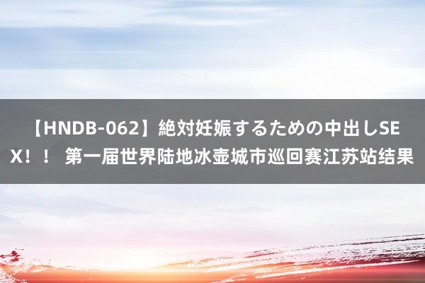 【HNDB-062】絶対妊娠するための中出しSEX！！ 第一届世界陆地冰壶城市巡回赛江苏站结果