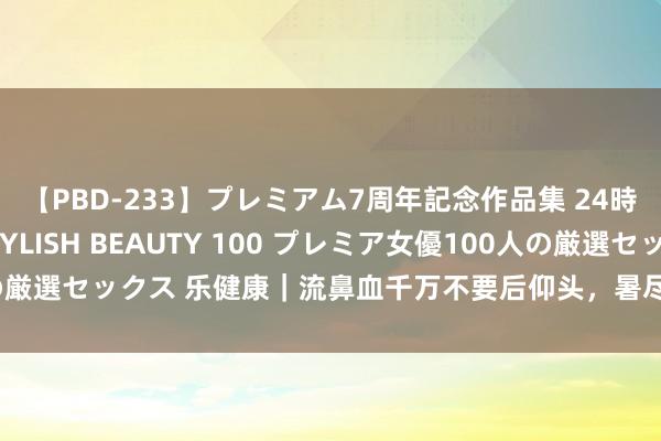 【PBD-233】プレミアム7周年記念作品集 24時間 PREMIUM STYLISH BEAUTY 100 プレミア女優100人の厳選セックス 乐健康｜流鼻血千万不要后仰头，暑尽凉生，戒备祛湿、健脾胃