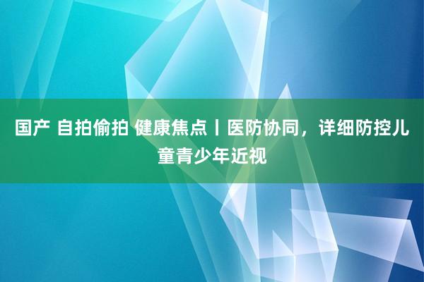 国产 自拍偷拍 健康焦点丨医防协同，详细防控儿童青少年近视