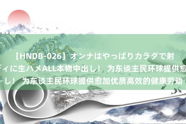 【HNDB-026】オンナはやっぱりカラダで射精する 厳選美巨乳ボディに生ハメALL本物中出し！ 为东谈主民环球提供愈加优质高效的健康劳动