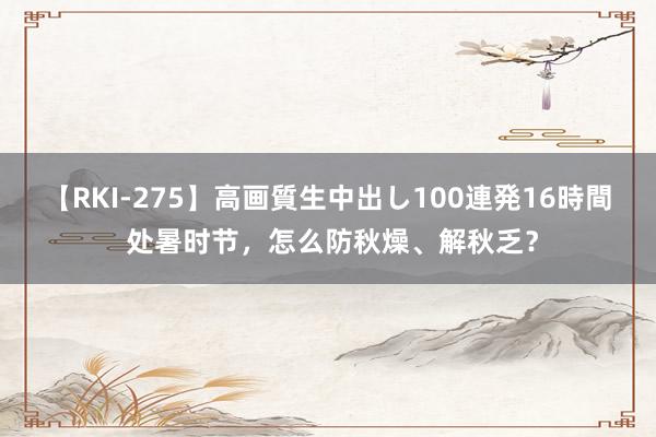 【RKI-275】高画質生中出し100連発16時間 处暑时节，怎么防秋燥、解秋乏？