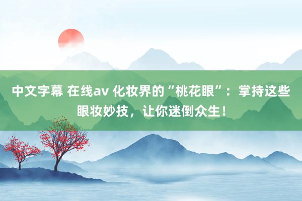 中文字幕 在线av 化妆界的“桃花眼”：掌持这些眼妆妙技，让你迷倒众生！