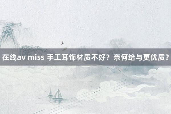 在线av miss 手工耳饰材质不好？奈何给与更优质？