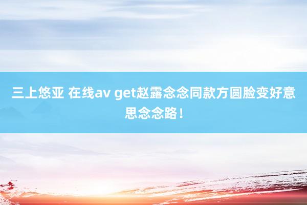 三上悠亚 在线av get赵露念念同款方圆脸变好意思念念路！