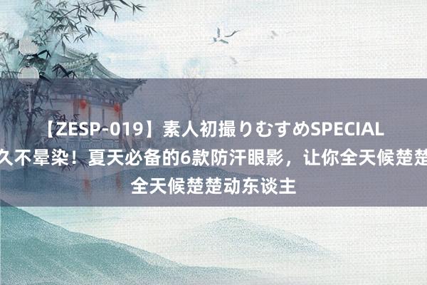 【ZESP-019】素人初撮りむすめSPECIAL Vol.3 抓久不晕染！夏天必备的6款防汗眼影，让你全天候楚楚动东谈主