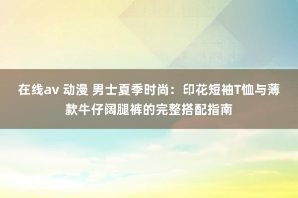 在线av 动漫 男士夏季时尚：印花短袖T恤与薄款牛仔阔腿裤的完整搭配指南