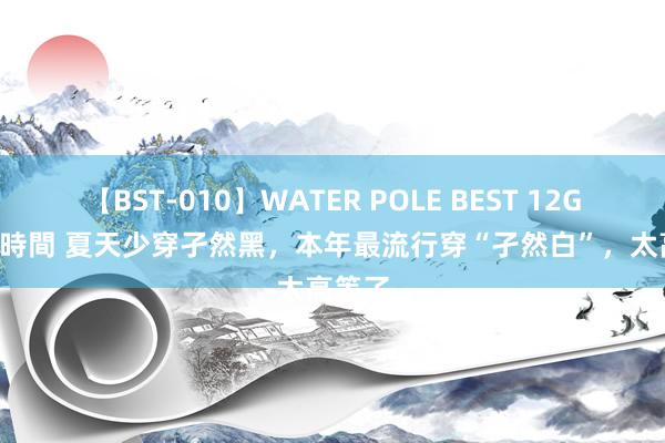 【BST-010】WATER POLE BEST 12GALs 8時間 夏天少穿孑然黑，本年最流行穿“孑然白”，太高等了