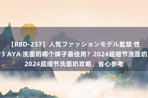 【RBD-257】人気ファッションモデル監禁 性虐コレクション3 AYA 洗面奶哪个牌子最佳用？2024超细节洗面奶攻略，省心参考