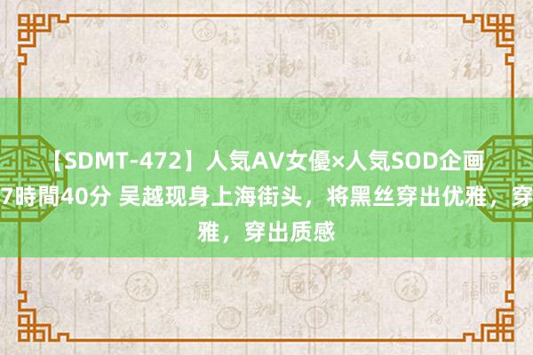 【SDMT-472】人気AV女優×人気SOD企画 女優祭7時間40分 吴越现身上海街头，将黑丝穿出优雅，穿出质感