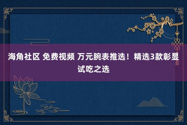 海角社区 免费视频 万元腕表推选！精选3款彰显试吃之选