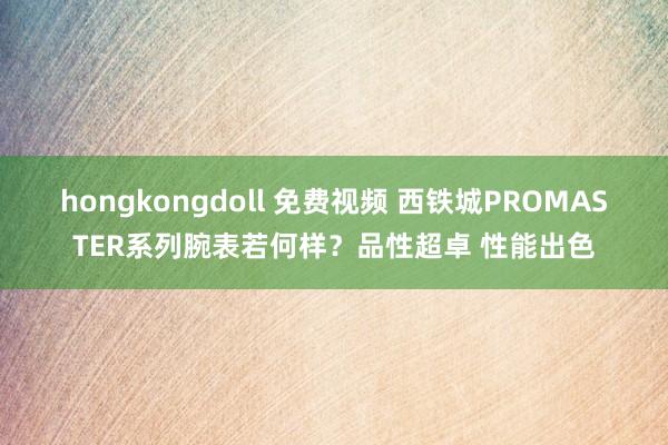 hongkongdoll 免费视频 西铁城PROMASTER系列腕表若何样？品性超卓 性能出色