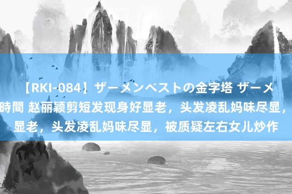 【RKI-084】ザーメンベストの金字塔 ザーメン大好き2000発 24時間 赵丽颖剪短发现身好显老，头发凌乱妈味尽显，被质疑左右女儿炒作