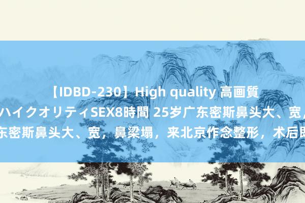 【IDBD-230】High quality 高画質で魅せます！究極のIP女優ハイクオリティSEX8時間 25岁广东密斯鼻头大、宽，鼻梁塌，来北京作念整形，术后即刻逆袭！