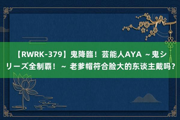 【RWRK-379】鬼降臨！芸能人AYA ～鬼シリーズ全制覇！～ 老爹帽符合脸大的东谈主戴吗？