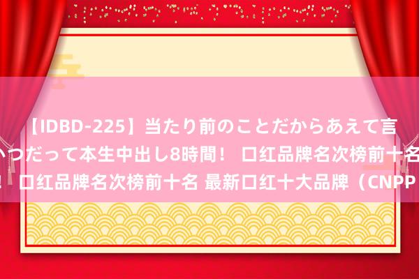 【IDBD-225】当たり前のことだからあえて言わなかったけど…IPはいつだって本生中出し8時間！ 口红品牌名次榜前十名 最新口红十大品牌（CNPP）