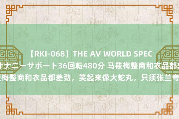 【RKI-068】THE AV WORLD SPECIAL あなただけに 最高のオナニーサポート36回転480分 马筱梅整商和衣品都差劲，笑起来像大蛇丸，只须张兰夸好意思媳妇