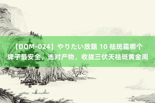 【DOM-024】やりたい放題 10 祛斑霜哪个牌子最安全，选对产物，收拢三伏天祛斑黄金周