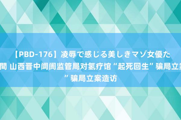 【PBD-176】凌辱で感じる美しきマゾ女優たち8時間 山西晋中阛阓监管局对氢疗馆“起死回生”骗局立案造访