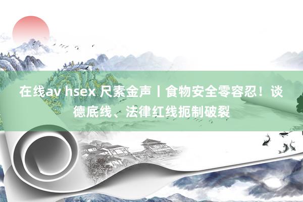 在线av hsex 尺素金声丨食物安全零容忍！谈德底线、法律红线扼制破裂