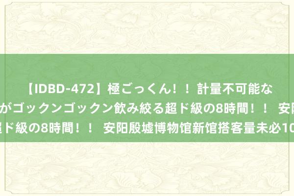 【IDBD-472】極ごっくん！！計量不可能な爆量ザーメンをS級女優がゴックンゴックン飲み絞る超ド級の8時間！！ 安阳殷墟博物馆新馆搭客量未必100万