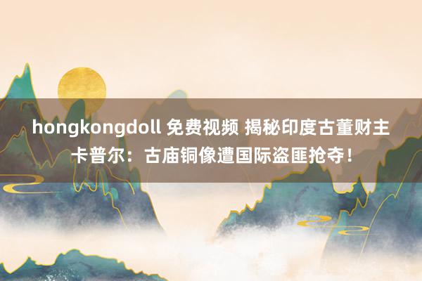 hongkongdoll 免费视频 揭秘印度古董财主卡普尔：古庙铜像遭国际盗匪抢夺！