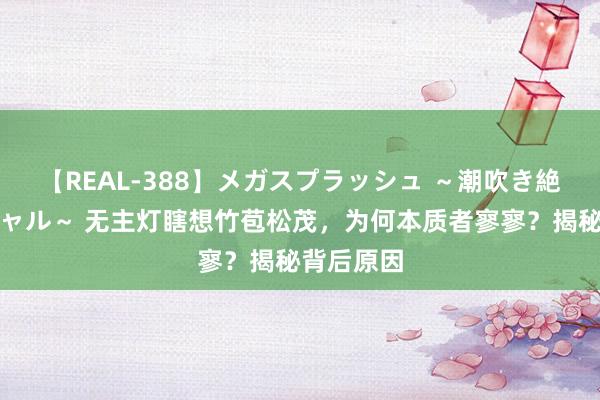 【REAL-388】メガスプラッシュ ～潮吹き絶頂スペシャル～ 无主灯瞎想竹苞松茂，为何本质者寥寥？揭秘背后原因