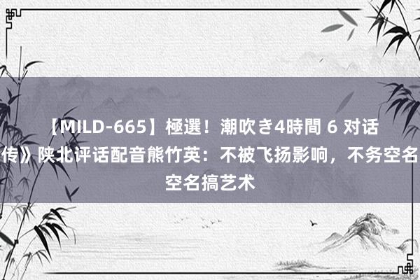 【MILD-665】極選！潮吹き4時間 6 对话《黑别传》陕北评话配音熊竹英：不被飞扬影响，不务空名搞艺术