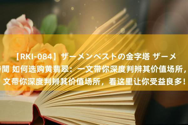 【RKI-084】ザーメンベストの金字塔 ザーメン大好き2000発 24時間 如何选购黄翡翠：一文带你深度判辨其价值场所，看这里让你受益良多！