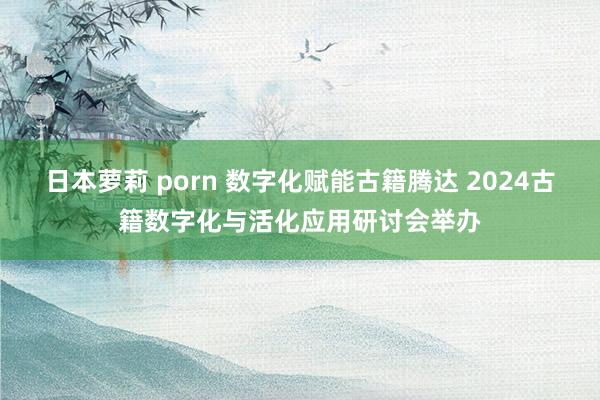 日本萝莉 porn 数字化赋能古籍腾达 2024古籍数字化与活化应用研讨会举办