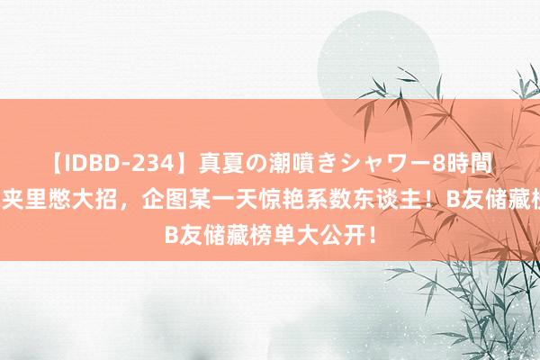 【IDBD-234】真夏の潮噴きシャワー8時間 他们在储藏夹里憋大招，企图某一天惊艳系数东谈主！B友储藏榜单大公开！