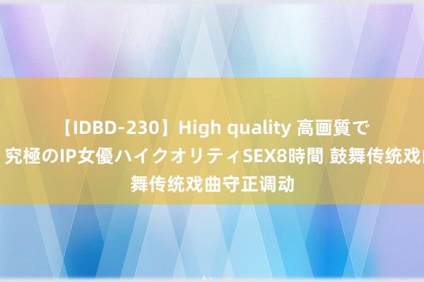 【IDBD-230】High quality 高画質で魅せます！究極のIP女優ハイクオリティSEX8時間 鼓舞传统戏曲守正调动