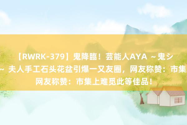 【RWRK-379】鬼降臨！芸能人AYA ～鬼シリーズ全制覇！～ 夫人手工石头花盆引爆一又友圈，网友称赞：市集上难觅此等佳品！