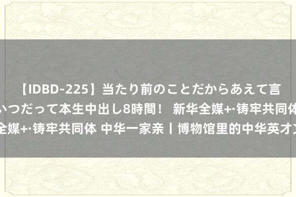 【IDBD-225】当たり前のことだからあえて言わなかったけど…IPはいつだって本生中出し8時間！ 新华全媒+·铸牢共同体 中华一家亲丨博物馆里的中华英才文化共识