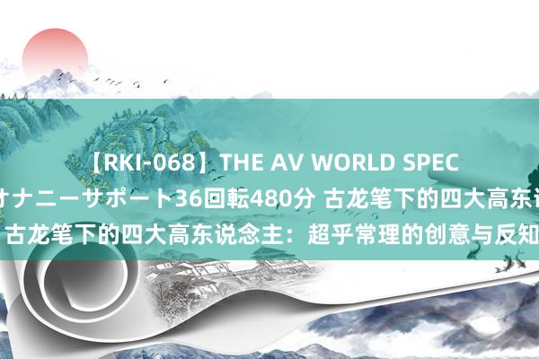 【RKI-068】THE AV WORLD SPECIAL あなただけに 最高のオナニーサポート36回転480分 古龙笔下的四大高东说念主：超乎常理的创意与反知识魔力