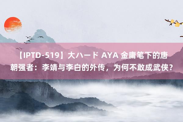 【IPTD-519】大ハード AYA 金庸笔下的唐朝强者：李靖与李白的外传，为何不敢成武侠？