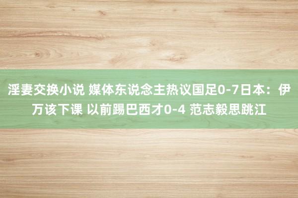 淫妻交换小说 媒体东说念主热议国足0-7日本：伊万该下课 以前踢巴西才0-4 范志毅思跳江