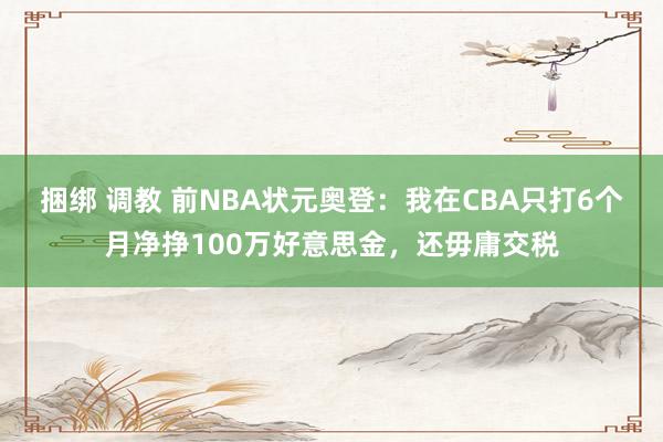 捆绑 调教 前NBA状元奥登：我在CBA只打6个月净挣100万好意思金，还毋庸交税