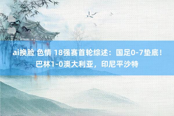 ai换脸 色情 18强赛首轮综述：国足0-7垫底！巴林1-0澳大利亚，印尼平沙特