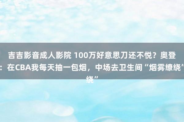 吉吉影音成人影院 100万好意思刀还不悦？奥登：在CBA我每天抽一包烟，中场去卫生间“烟雾缭绕”