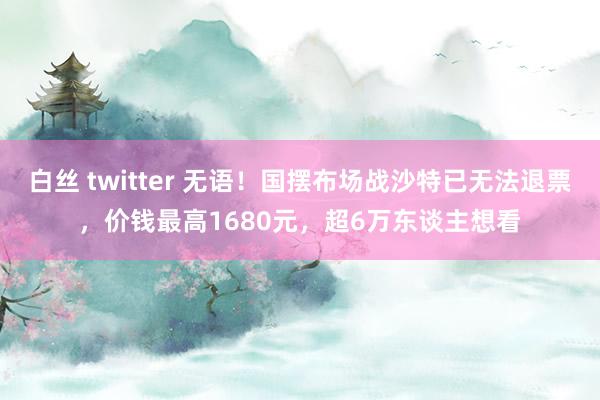 白丝 twitter 无语！国摆布场战沙特已无法退票，价钱最高1680元，超6万东谈主想看