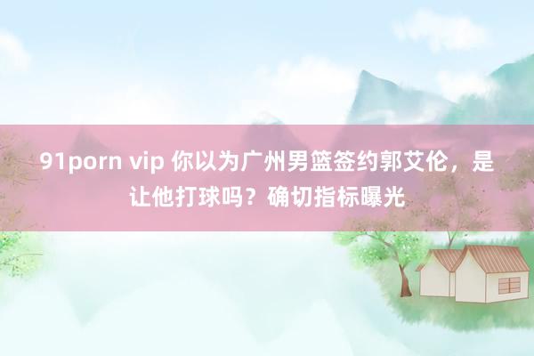 91porn vip 你以为广州男篮签约郭艾伦，是让他打球吗？确切指标曝光