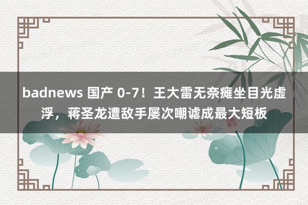 badnews 国产 0-7！王大雷无奈瘫坐目光虚浮，蒋圣龙遭敌手屡次嘲谑成最大短板