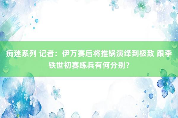 痴迷系列 记者：伊万赛后将推锅演绎到极致 跟李铁世初赛练兵有何分别？