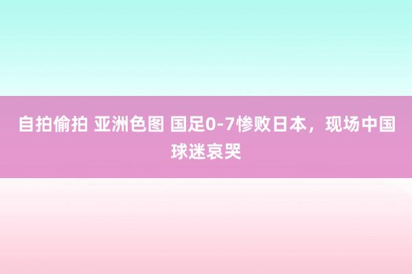 自拍偷拍 亚洲色图 国足0-7惨败日本，现场中国球迷哀哭